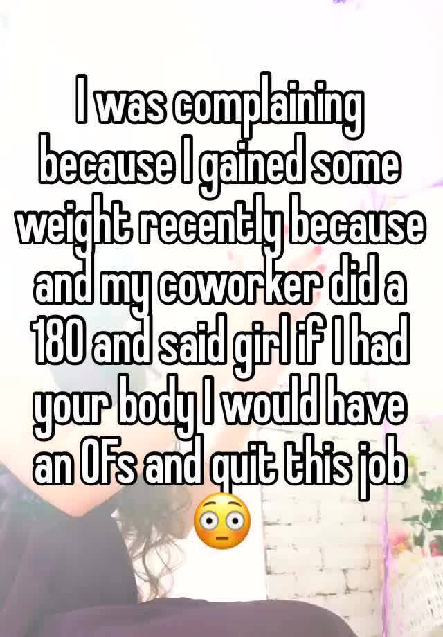 I was complaining because I gained some weight recently because and my coworker did a 180 and said girl if I had your body I would have an OFs and quit this job 😳