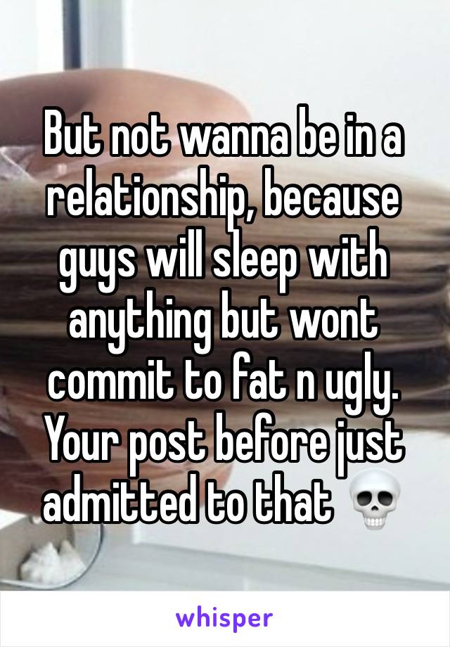 But not wanna be in a relationship, because guys will sleep with anything but wont commit to fat n ugly. Your post before just admitted to that 💀 