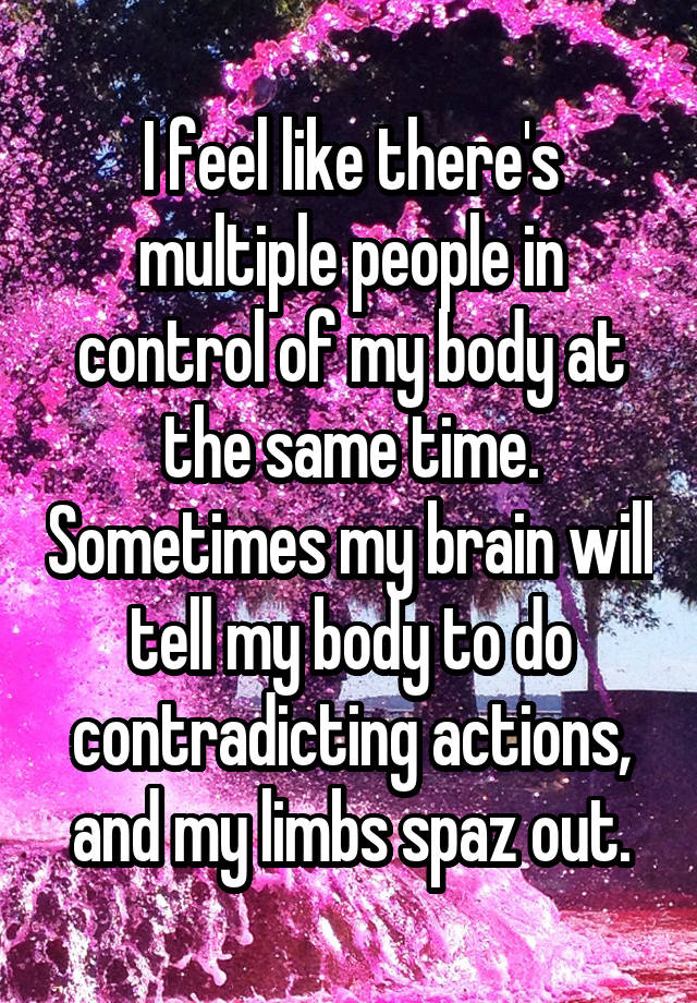 I feel like there's multiple people in control of my body at the same time. Sometimes my brain will tell my body to do contradicting actions, and my limbs spaz out.