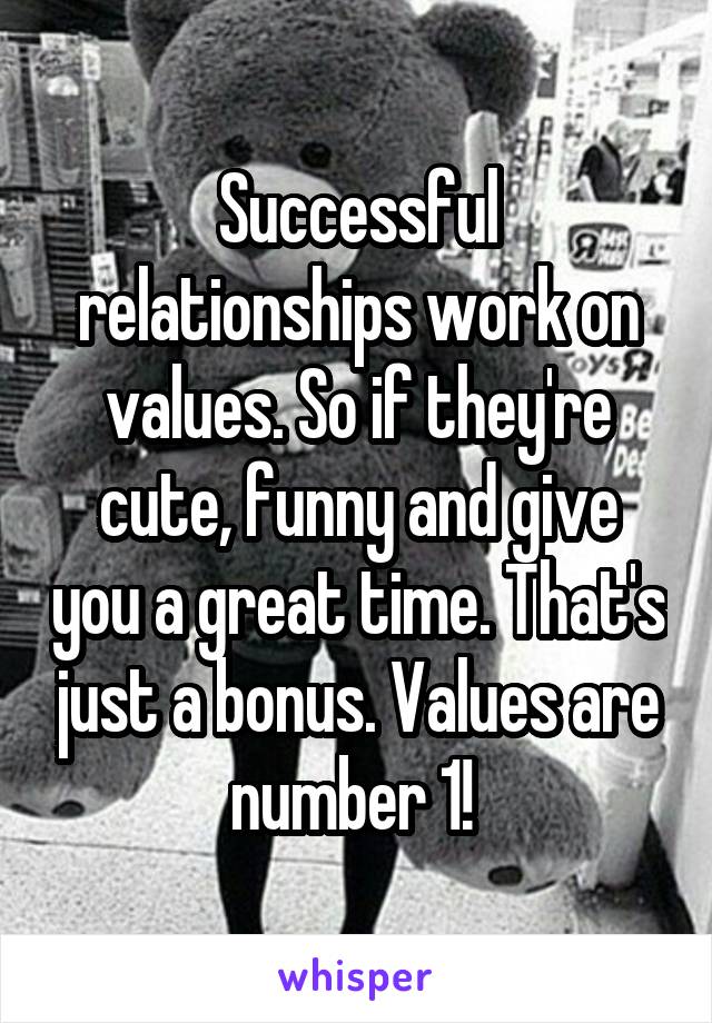 Successful relationships work on values. So if they're cute, funny and give you a great time. That's just a bonus. Values are number 1! 