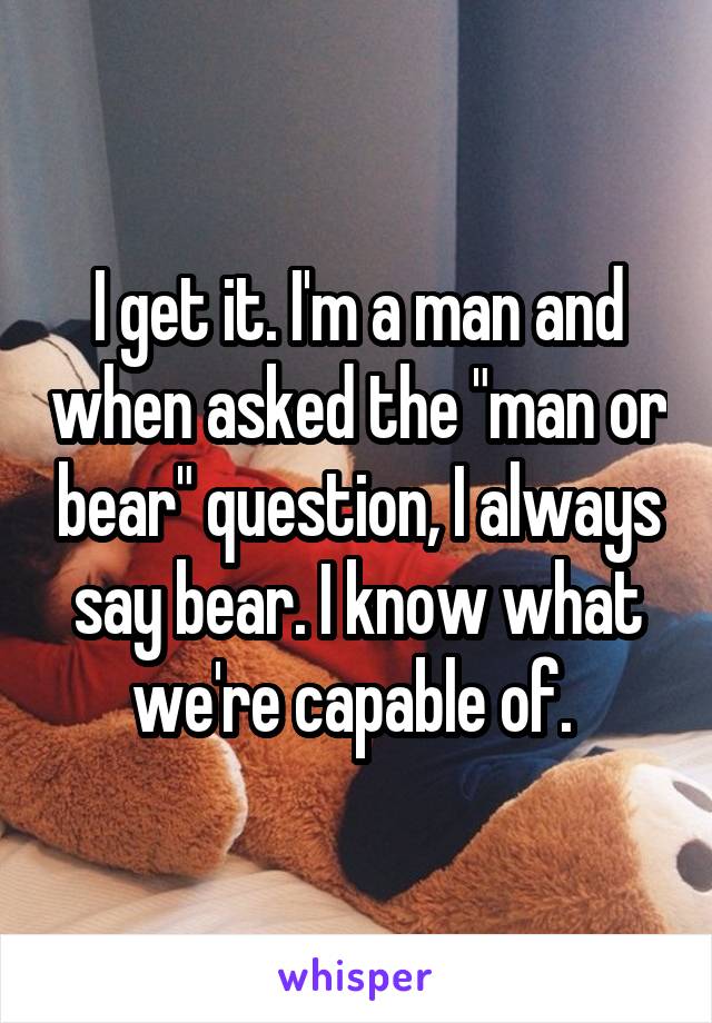 I get it. I'm a man and when asked the "man or bear" question, I always say bear. I know what we're capable of. 