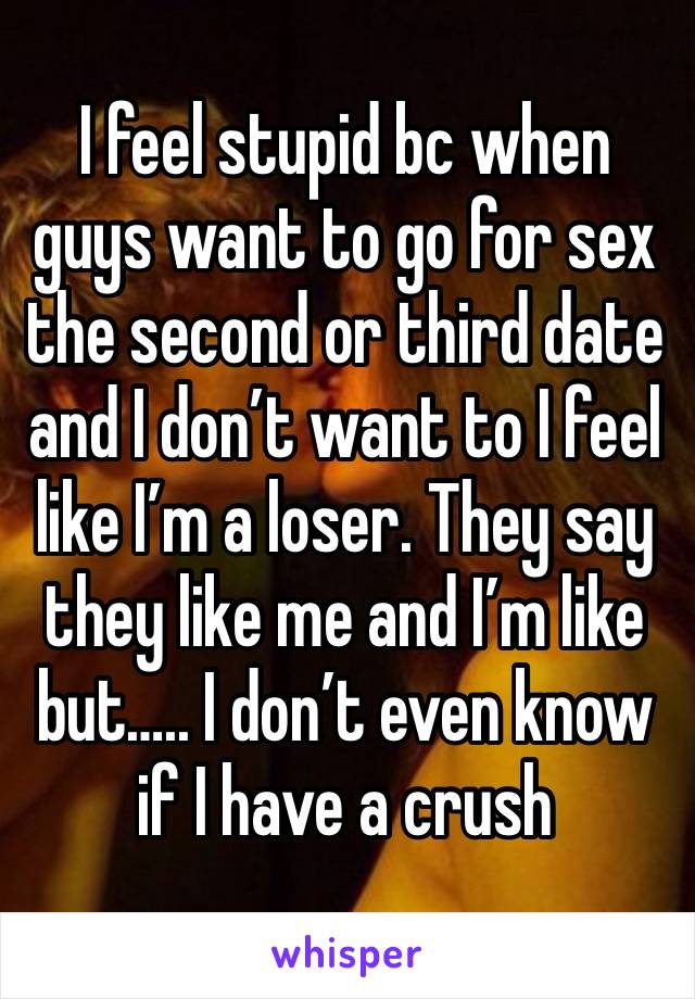 I feel stupid bc when guys want to go for sex the second or third date and I don’t want to I feel like I’m a loser. They say they like me and I’m like but….. I don’t even know if I have a crush 