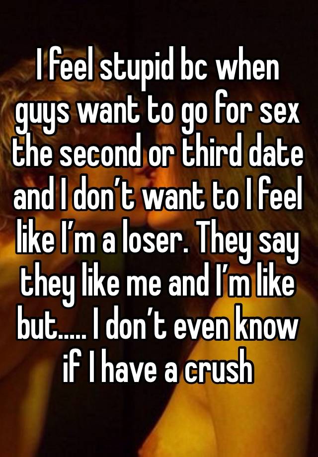 I feel stupid bc when guys want to go for sex the second or third date and I don’t want to I feel like I’m a loser. They say they like me and I’m like but….. I don’t even know if I have a crush 