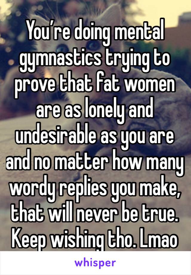 You’re doing mental gymnastics trying to prove that fat women are as lonely and undesirable as you are and no matter how many wordy replies you make, that will never be true. Keep wishing tho. Lmao