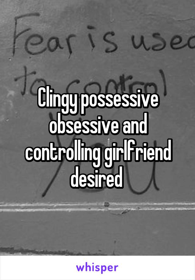 Clingy possessive obsessive and controlling girlfriend desired 