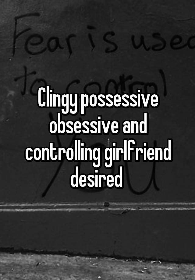 Clingy possessive obsessive and controlling girlfriend desired 