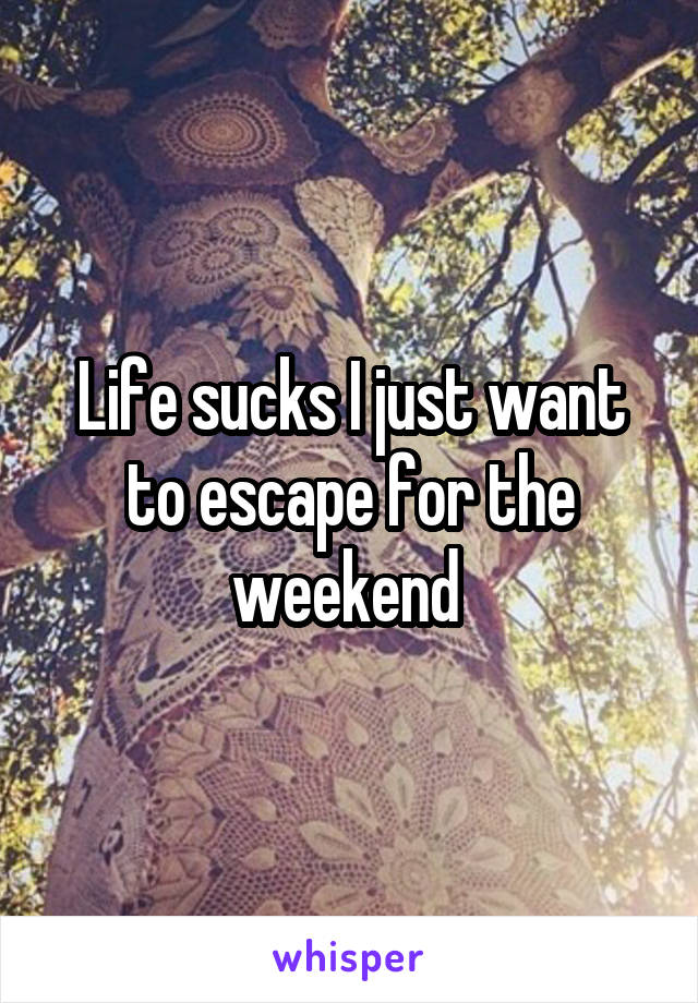 Life sucks I just want to escape for the weekend 