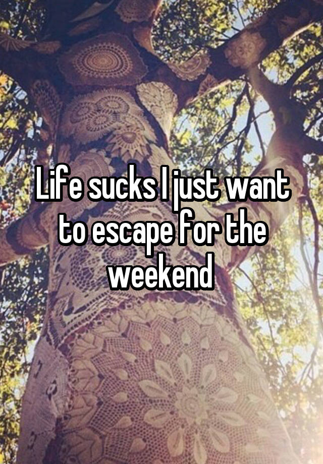 Life sucks I just want to escape for the weekend 