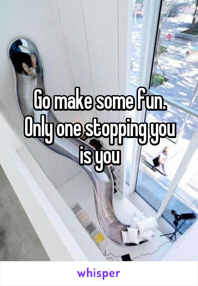 Go make some fun.
Only one stopping you is you
