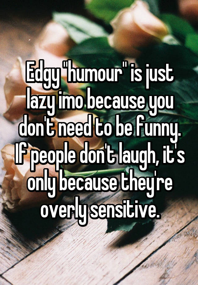 Edgy "humour" is just lazy imo because you don't need to be funny. If people don't laugh, it's only because they're overly sensitive.