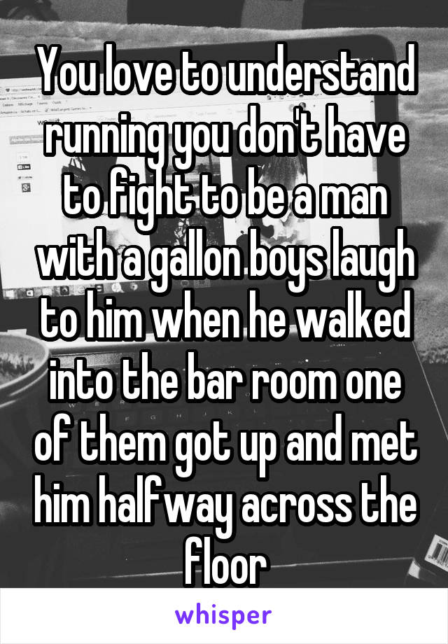 You love to understand running you don't have to fight to be a man with a gallon boys laugh to him when he walked into the bar room one of them got up and met him halfway across the floor