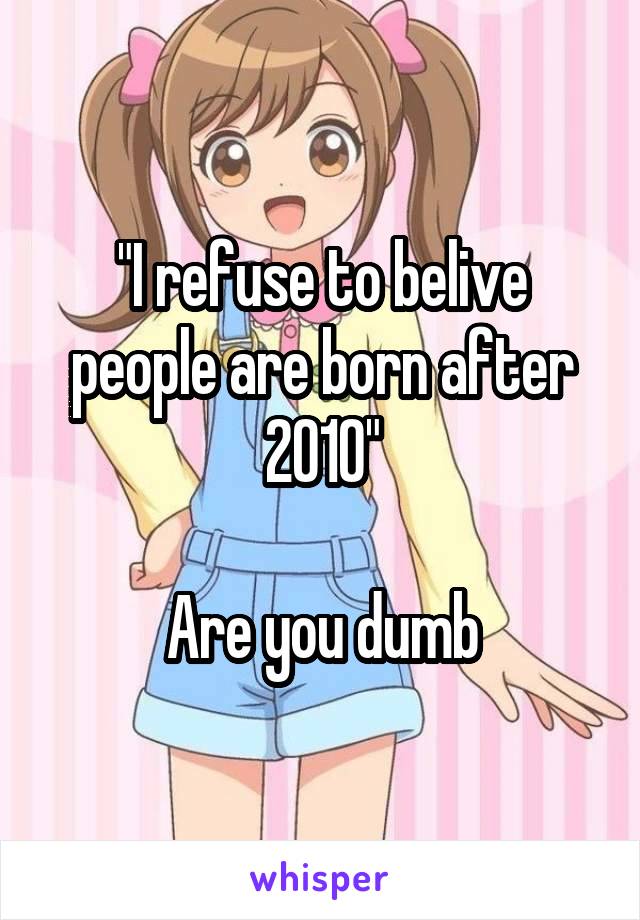"I refuse to belive people are born after 2010"

Are you dumb
