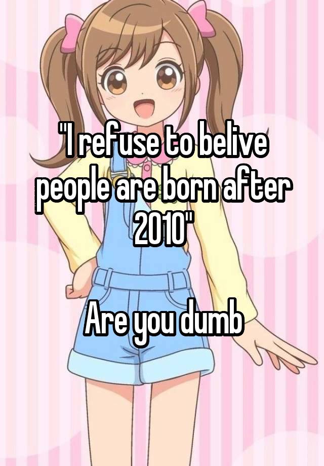 "I refuse to belive people are born after 2010"

Are you dumb