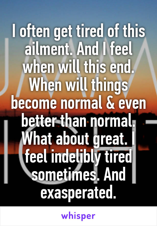 I often get tired of this ailment. And I feel when will this end. When will things become normal & even better than normal. What about great. I feel indelibly tired sometimes. And exasperated.