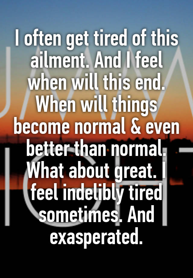 I often get tired of this ailment. And I feel when will this end. When will things become normal & even better than normal. What about great. I feel indelibly tired sometimes. And exasperated.