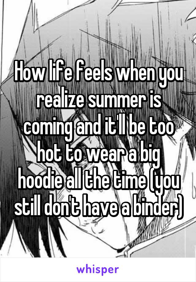 How life feels when you realize summer is coming and it'll be too hot to wear a big hoodie all the time (you still don't have a binder)