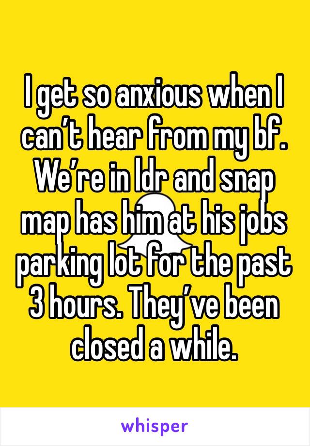 I get so anxious when I can’t hear from my bf. We’re in ldr and snap map has him at his jobs parking lot for the past 3 hours. They’ve been closed a while. 