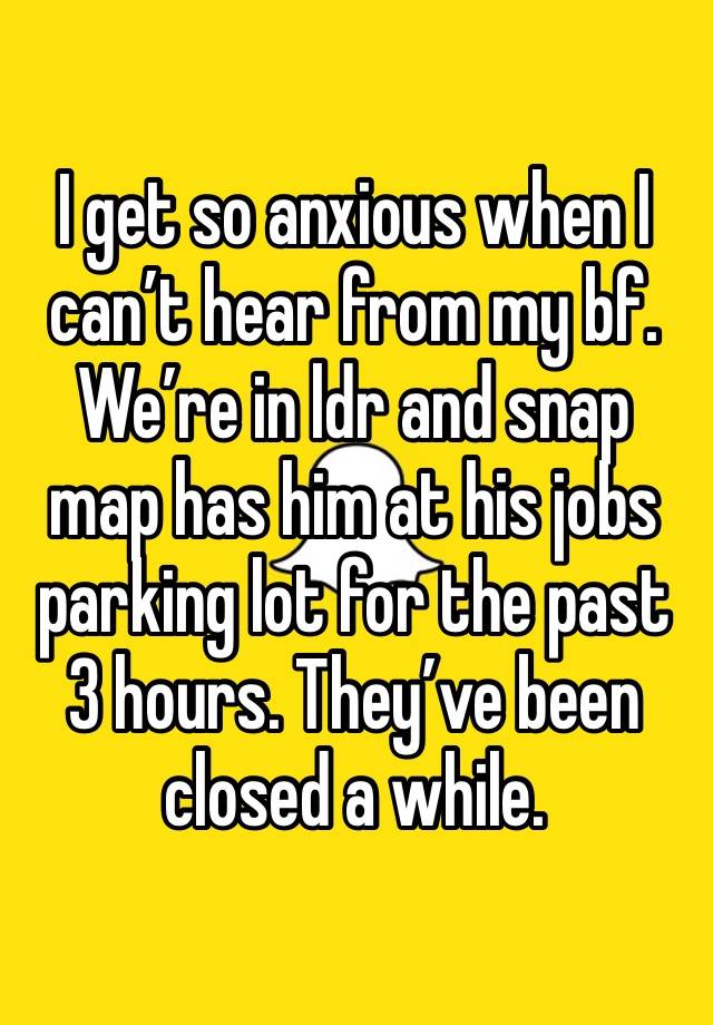 I get so anxious when I can’t hear from my bf. We’re in ldr and snap map has him at his jobs parking lot for the past 3 hours. They’ve been closed a while. 