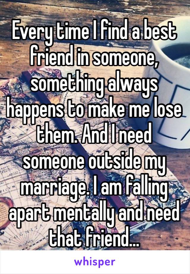 Every time I find a best friend in someone, something always happens to make me lose them. And I need someone outside my marriage. I am falling apart mentally and need that friend… 