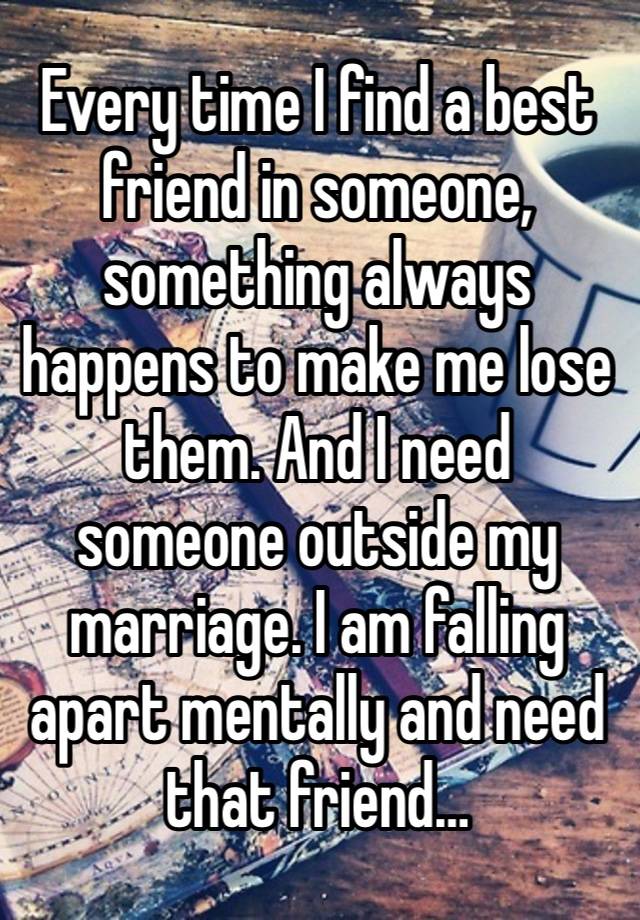 Every time I find a best friend in someone, something always happens to make me lose them. And I need someone outside my marriage. I am falling apart mentally and need that friend… 