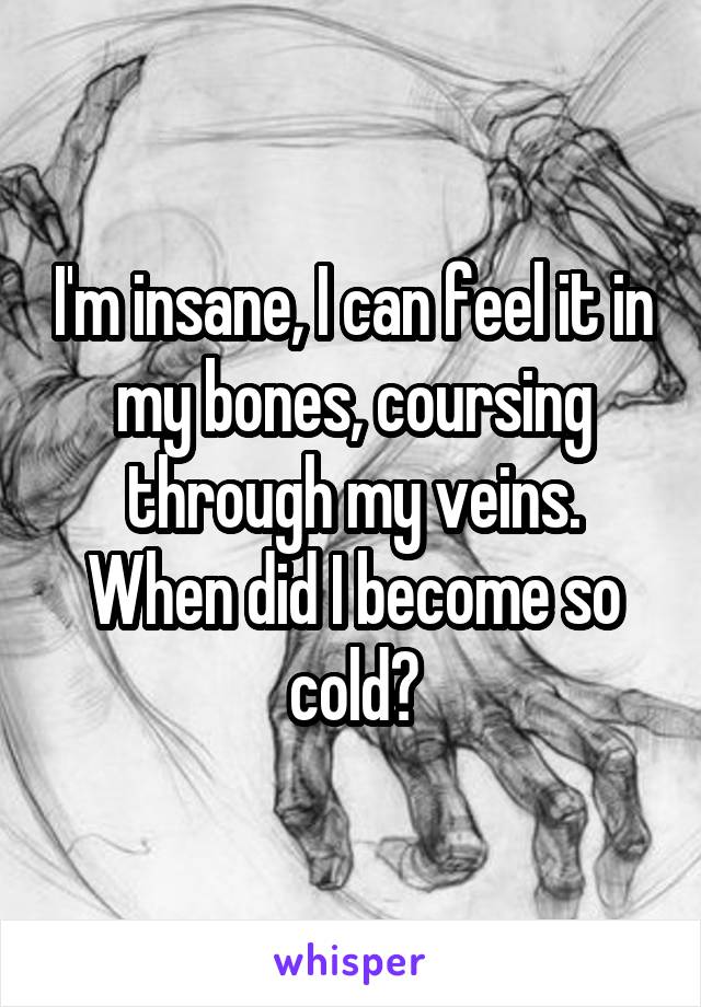 I'm insane, I can feel it in my bones, coursing through my veins. When did I become so cold?