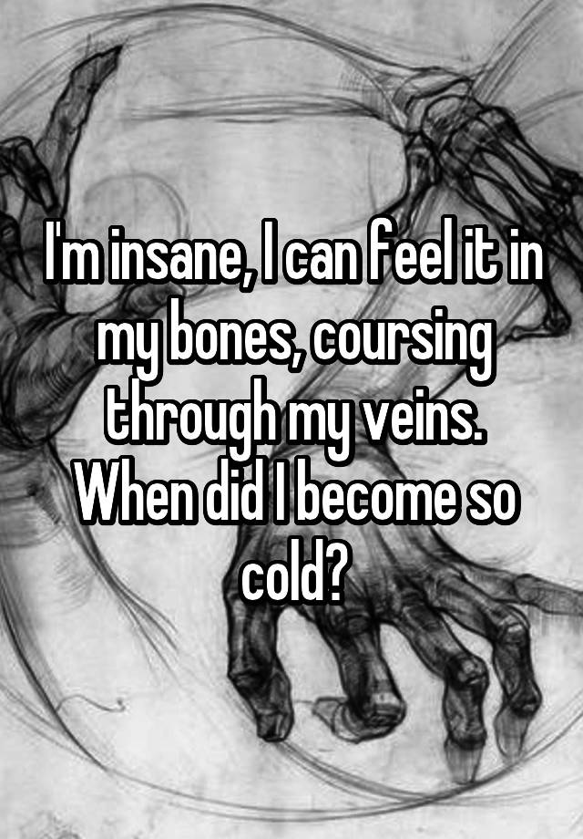 I'm insane, I can feel it in my bones, coursing through my veins. When did I become so cold?