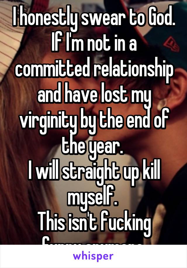 I honestly swear to God. If I'm not in a committed relationship and have lost my virginity by the end of the year. 
I will straight up kill myself. 
This isn't fucking funny anymore.