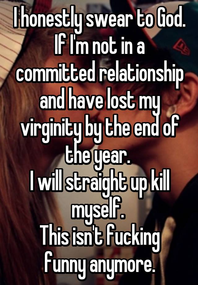 I honestly swear to God. If I'm not in a committed relationship and have lost my virginity by the end of the year. 
I will straight up kill myself. 
This isn't fucking funny anymore.