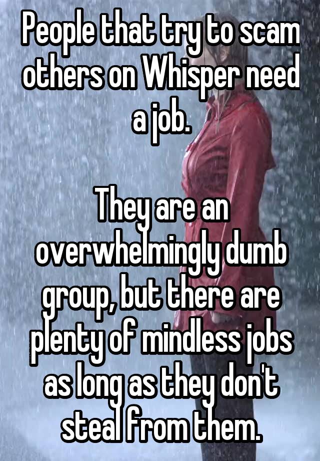 People that try to scam others on Whisper need a job.

They are an overwhelmingly dumb group, but there are plenty of mindless jobs as long as they don't steal from them.
