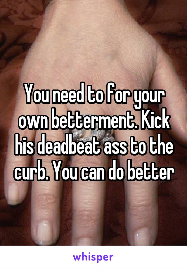 You need to for your own betterment. Kick his deadbeat ass to the curb. You can do better