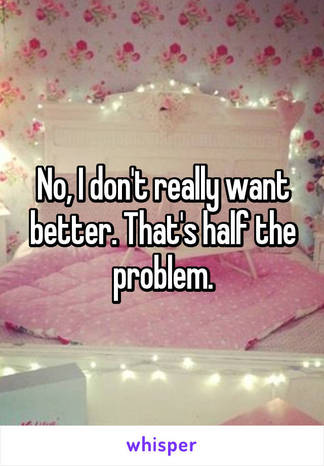 No, I don't really want better. That's half the problem.