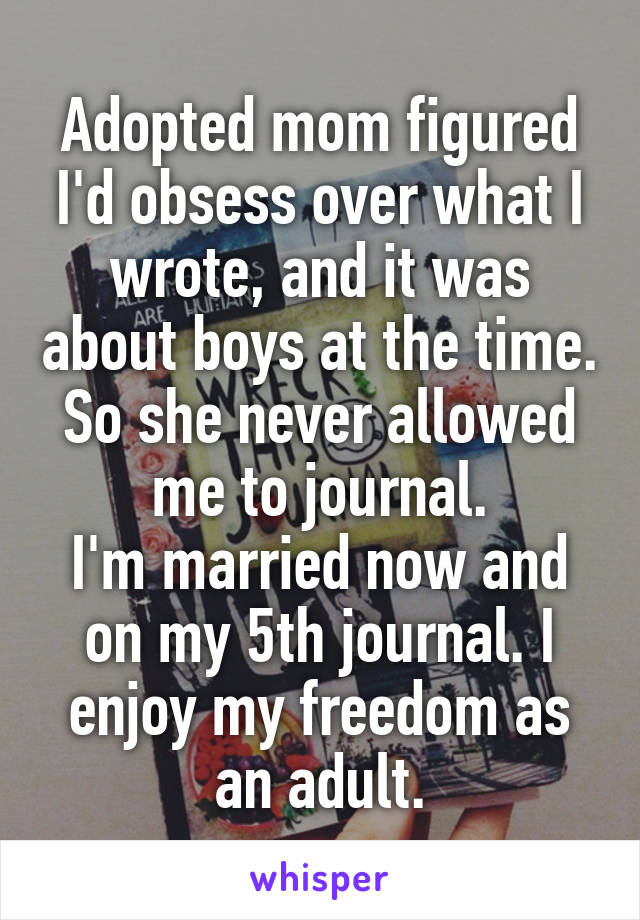 Adopted mom figured I'd obsess over what I wrote, and it was about boys at the time. So she never allowed me to journal.
I'm married now and on my 5th journal. I enjoy my freedom as an adult.