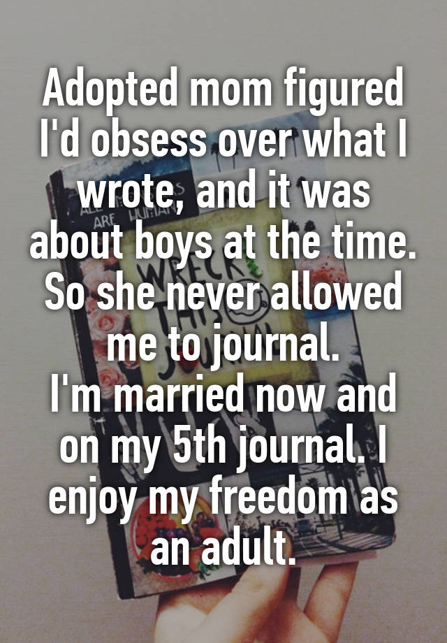 Adopted mom figured I'd obsess over what I wrote, and it was about boys at the time. So she never allowed me to journal.
I'm married now and on my 5th journal. I enjoy my freedom as an adult.