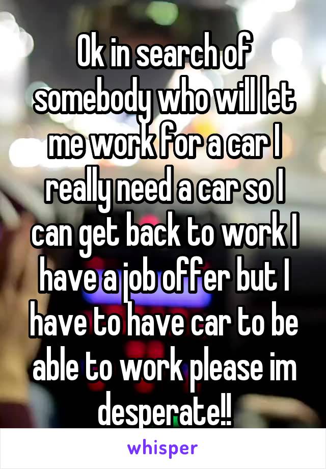 Ok in search of somebody who will let me work for a car I really need a car so I can get back to work I have a job offer but I have to have car to be able to work please im desperate!!