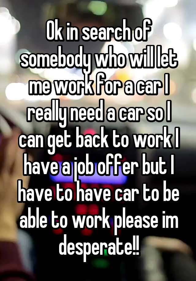 Ok in search of somebody who will let me work for a car I really need a car so I can get back to work I have a job offer but I have to have car to be able to work please im desperate!!