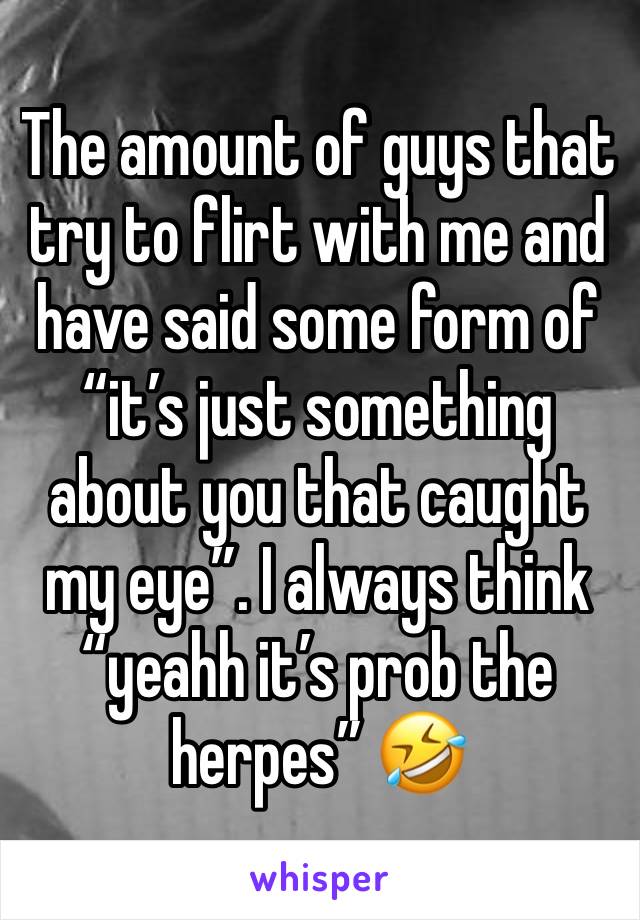 The amount of guys that try to flirt with me and have said some form of “it’s just something about you that caught my eye”. I always think “yeahh it’s prob the herpes” 🤣