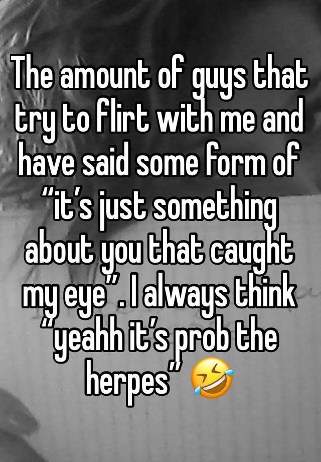 The amount of guys that try to flirt with me and have said some form of “it’s just something about you that caught my eye”. I always think “yeahh it’s prob the herpes” 🤣