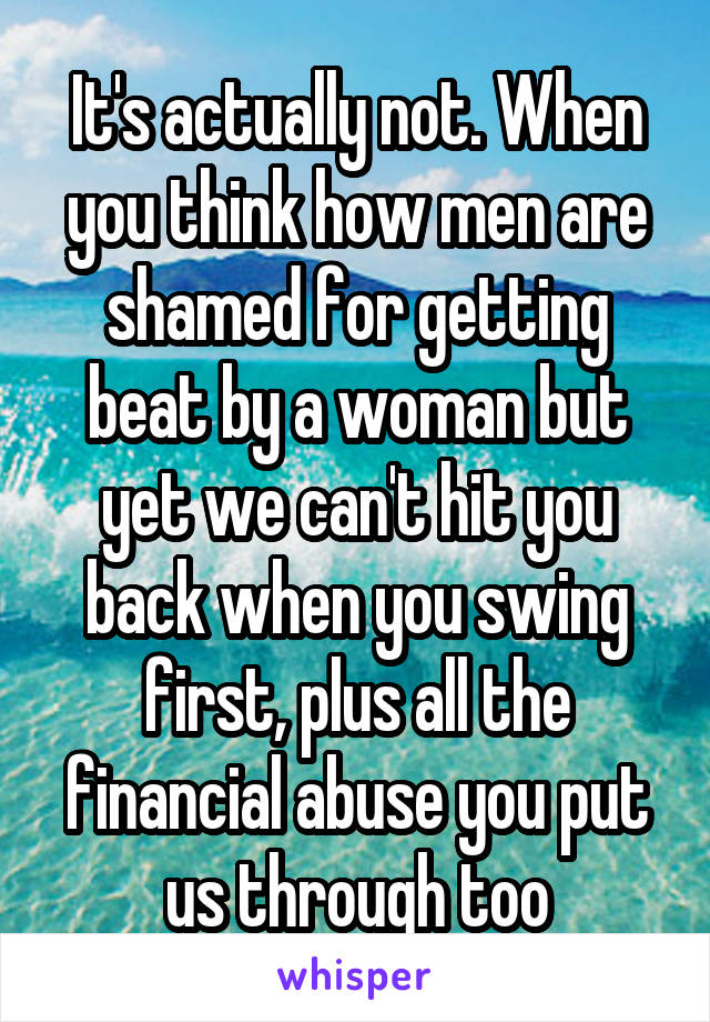 It's actually not. When you think how men are shamed for getting beat by a woman but yet we can't hit you back when you swing first, plus all the financial abuse you put us through too