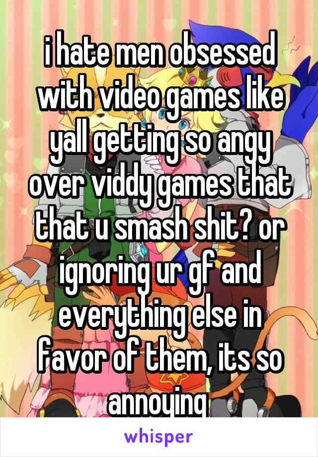 i hate men obsessed with video games like yall getting so angy over viddy games that that u smash shit? or ignoring ur gf and everything else in favor of them, its so annoying 