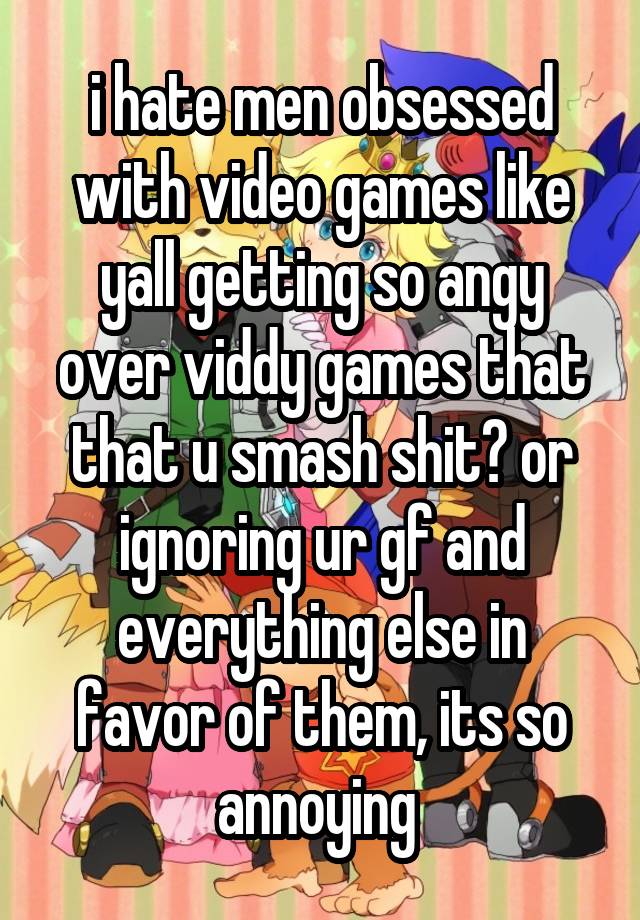 i hate men obsessed with video games like yall getting so angy over viddy games that that u smash shit? or ignoring ur gf and everything else in favor of them, its so annoying 