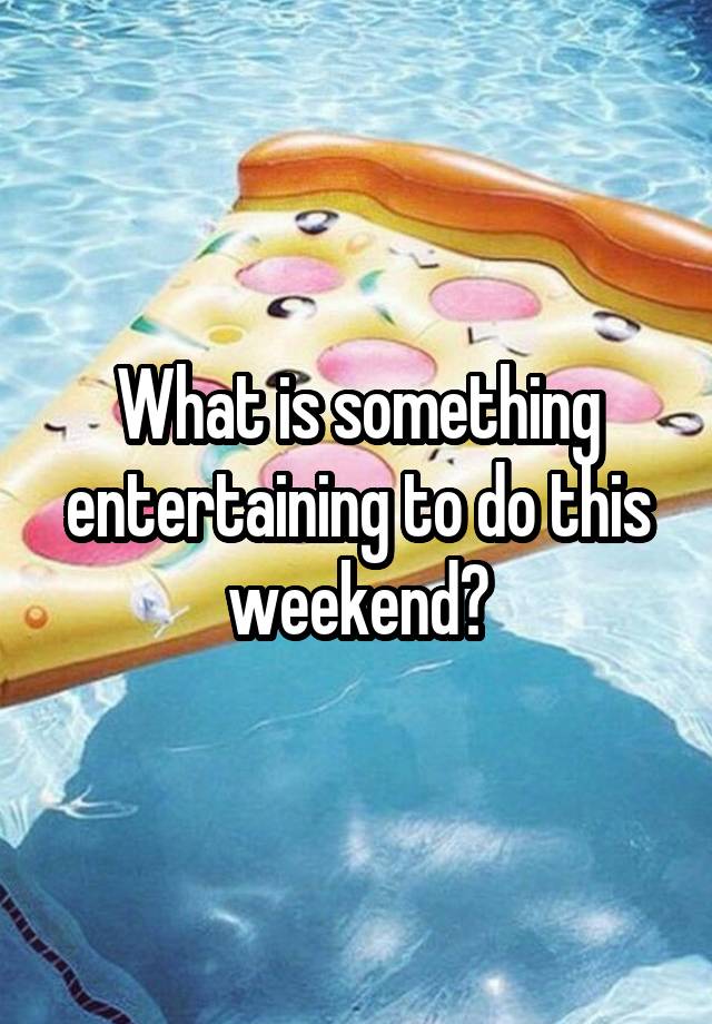 What is something entertaining to do this weekend?