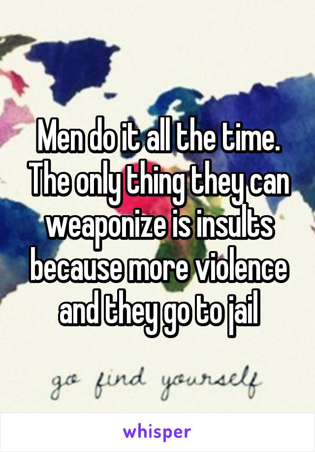 Men do it all the time. The only thing they can weaponize is insults because more violence and they go to jail