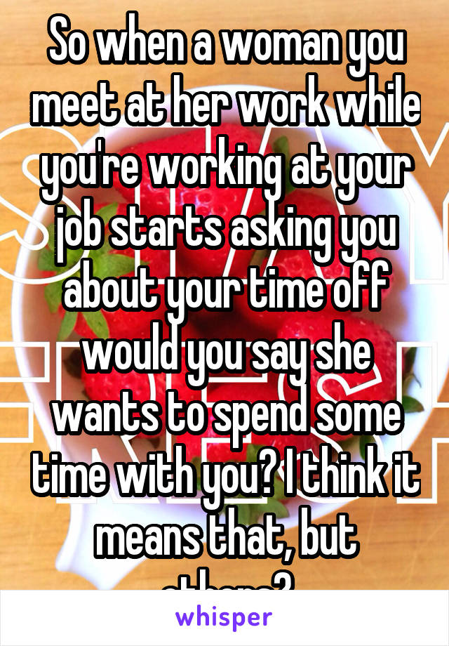 So when a woman you meet at her work while you're working at your job starts asking you about your time off would you say she wants to spend some time with you? I think it means that, but others?
