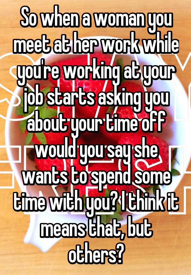 So when a woman you meet at her work while you're working at your job starts asking you about your time off would you say she wants to spend some time with you? I think it means that, but others?
