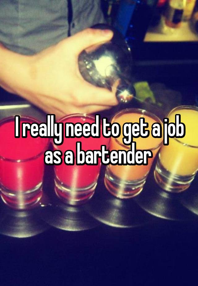 I really need to get a job as a bartender 