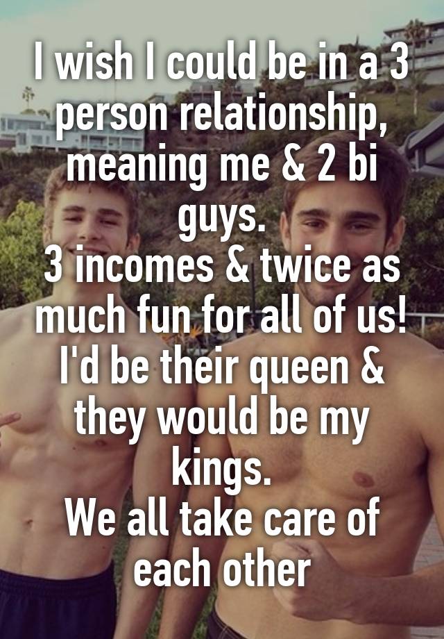 I wish I could be in a 3 person relationship,
meaning me & 2 bi guys.
3 incomes & twice as much fun for all of us!
I'd be their queen & they would be my kings.
We all take care of each other