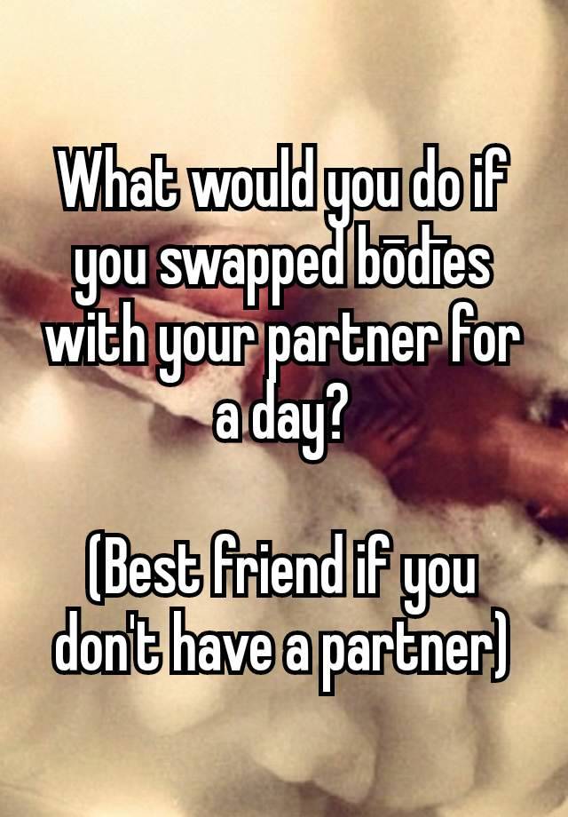 What would you do if you swapped bōdīes with your partner for a day?

(Best friend if you don't have a partner)