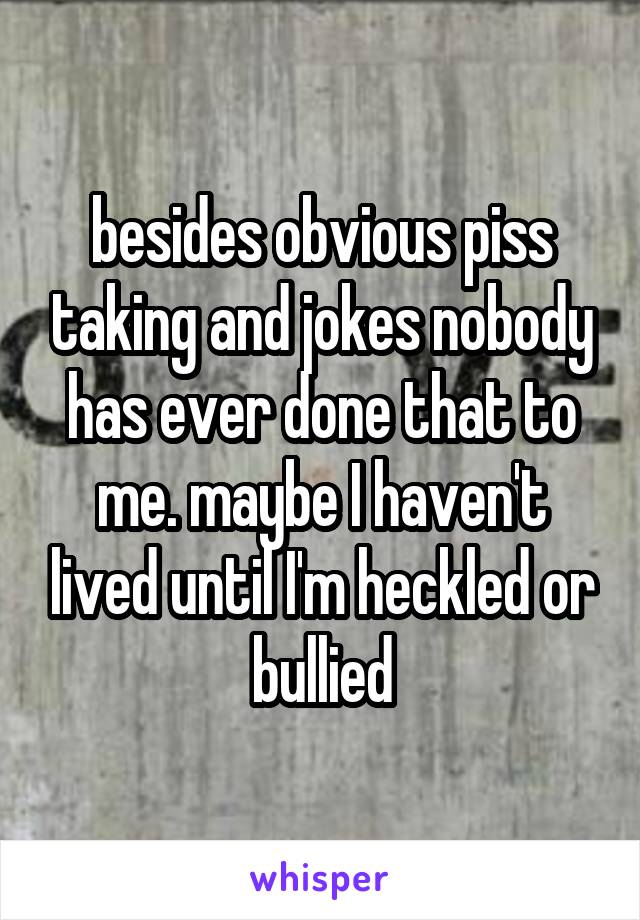 besides obvious piss taking and jokes nobody has ever done that to me. maybe I haven't lived until I'm heckled or bullied