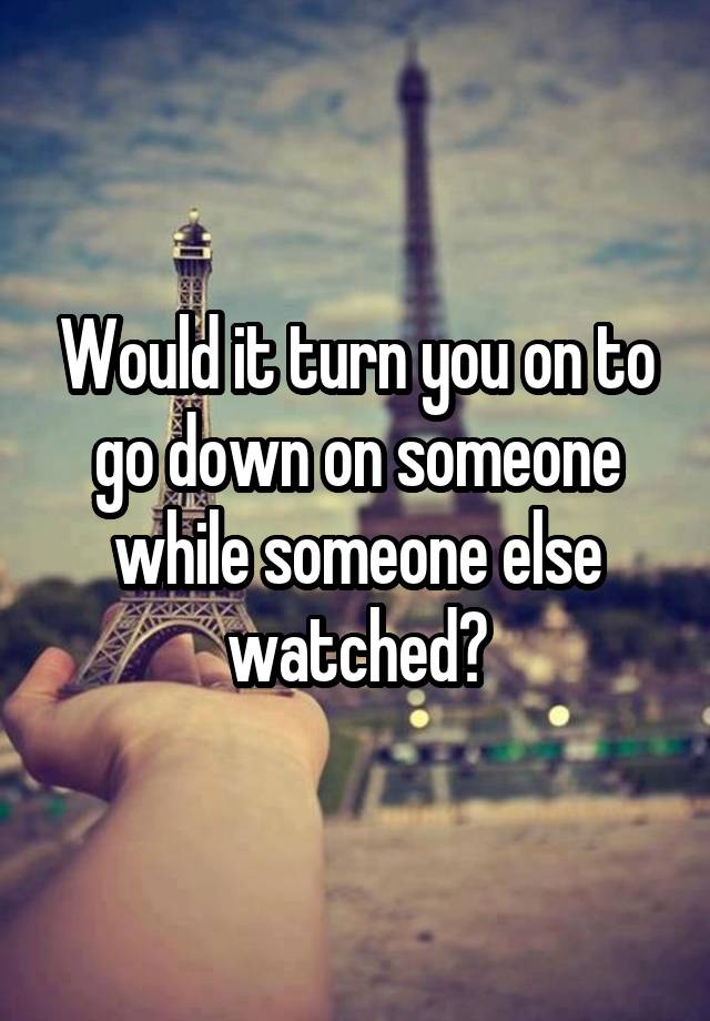 Would it turn you on to go down on someone while someone else watched?