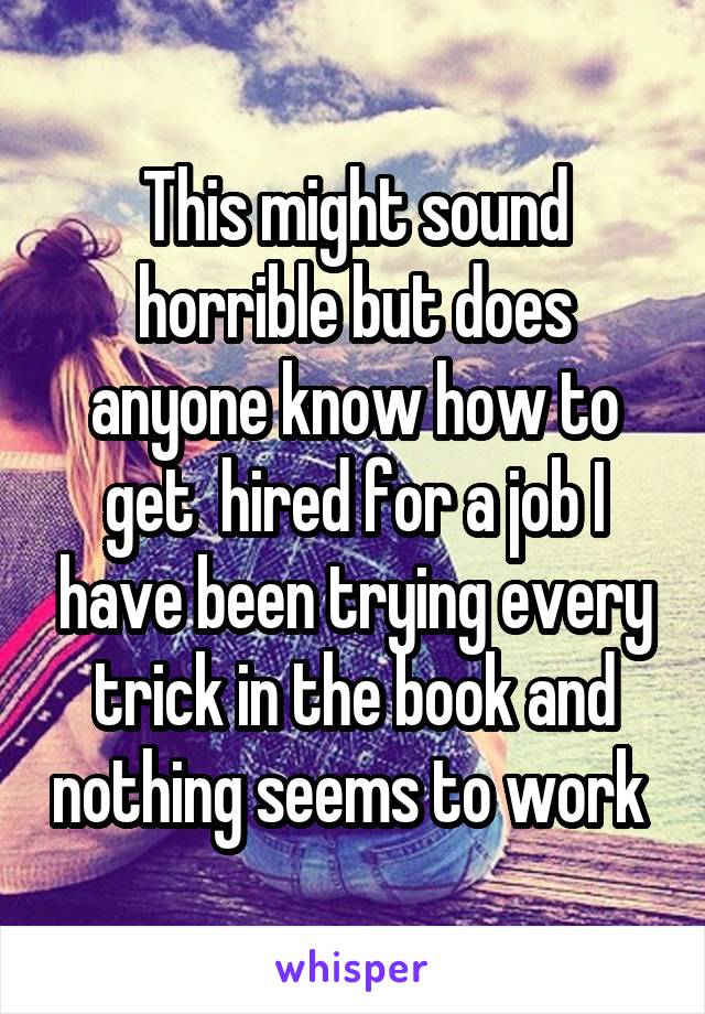 This might sound horrible but does anyone know how to get  hired for a job I have been trying every trick in the book and nothing seems to work 